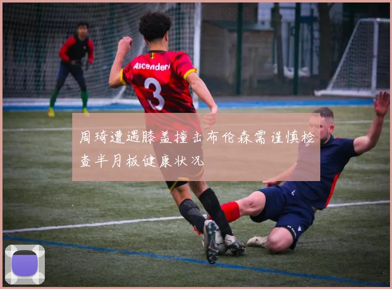周琦遭遇膝盖撞击布伦森需谨慎检查半月板健康状况