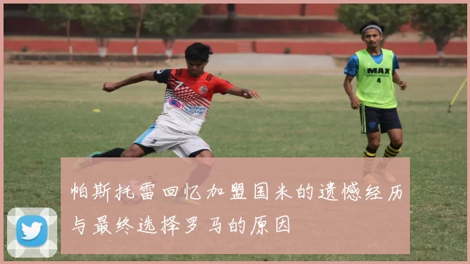 帕斯托雷回忆加盟国米的遗憾经历与最终选择罗马的原因