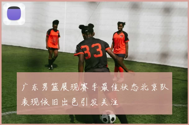 广东男篮展现赛季最佳状态北京队表现依旧出色引发关注