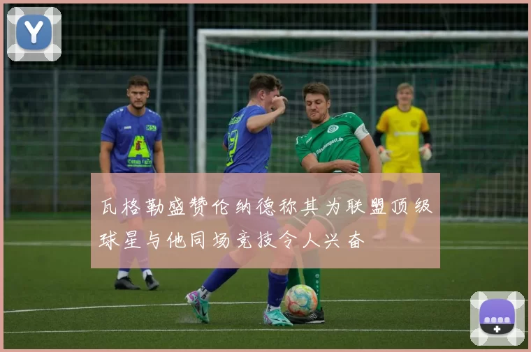 瓦格勒盛赞伦纳德称其为联盟顶级球星与他同场竞技令人兴奋