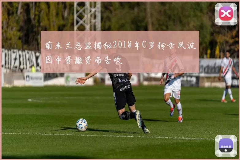 前米兰总监揭秘2018年C罗转会风波因中资撤资而告吹