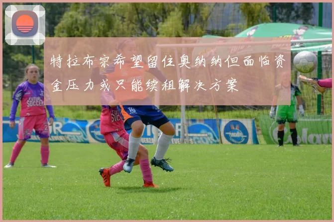 特拉布宗希望留住奥纳纳但面临资金压力或只能续租解决方案