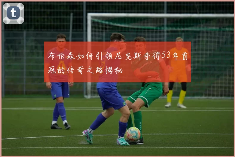 布伦森如何引领尼克斯夺得53年首冠的传奇之路揭秘