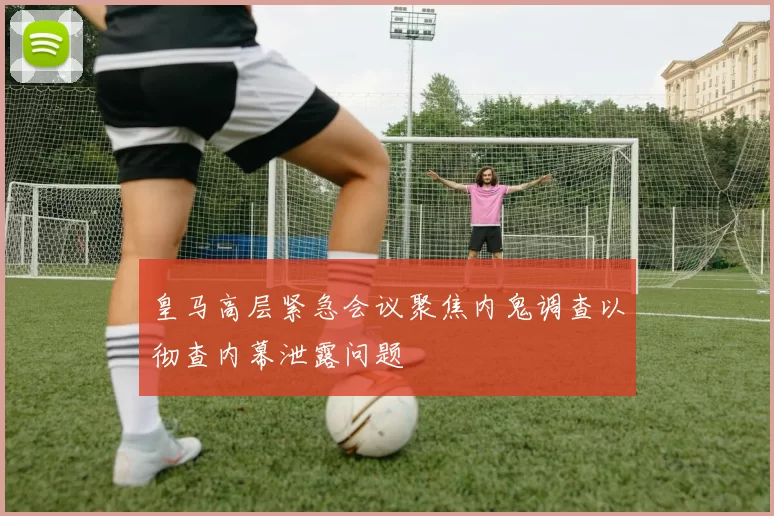 皇马高层紧急会议聚焦内鬼调查以彻查内幕泄露问题