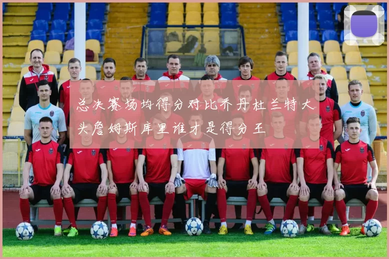 总决赛场均得分对比乔丹杜兰特大头詹姆斯库里谁才是得分王