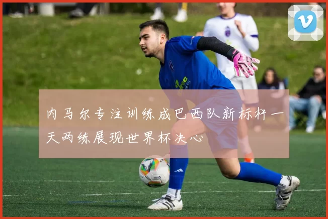 内马尔专注训练成巴西队新标杆一天两练展现世界杯决心