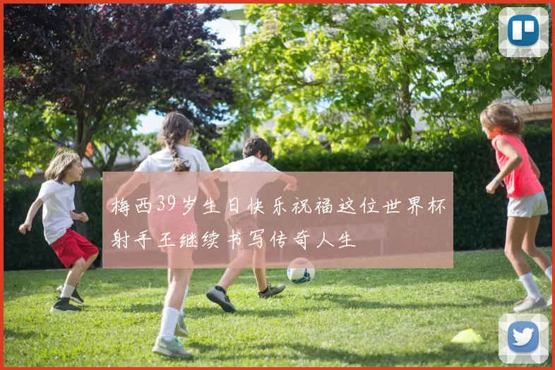 梅西39岁生日快乐祝福这位世界杯射手王继续书写传奇人生