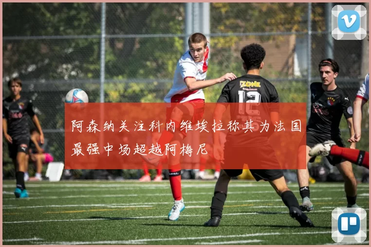 阿森纳关注科内维埃拉称其为法国最强中场超越阿梅尼