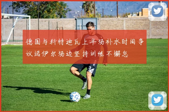 德国与科特迪瓦上半场补水时间争议诺伊尔场边坚持训练不懈怠