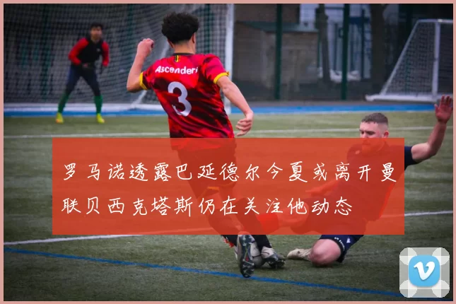 罗马诺透露巴延德尔今夏或离开曼联贝西克塔斯仍在关注他动态