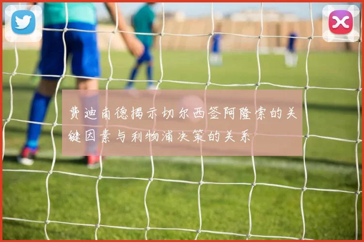 费迪南德揭示切尔西签阿隆索的关键因素与利物浦决策的关系