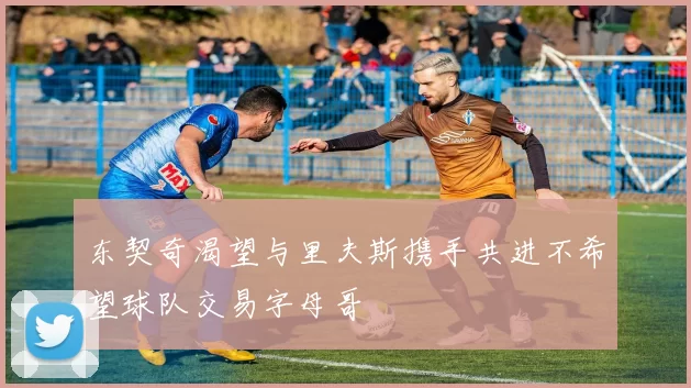 东契奇渴望与里夫斯携手共进不希望球队交易字母哥