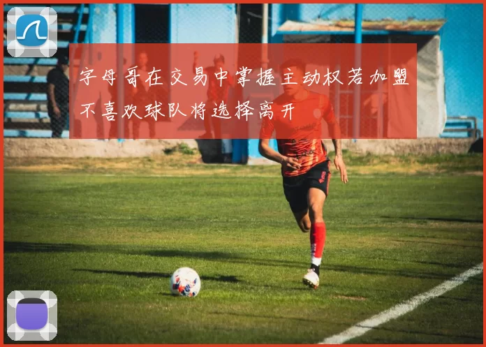 字母哥在交易中掌握主动权若加盟不喜欢球队将选择离开