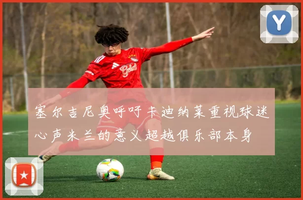 塞尔吉尼奥呼吁卡迪纳莱重视球迷心声米兰的意义超越俱乐部本身