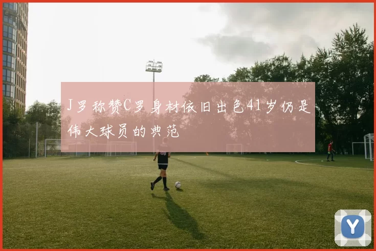 J罗称赞C罗身材依旧出色41岁仍是伟大球员的典范