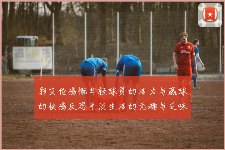 郭艾伦感慨年轻球员的活力与赢球的快感反思平淡生活的无趣与乏味